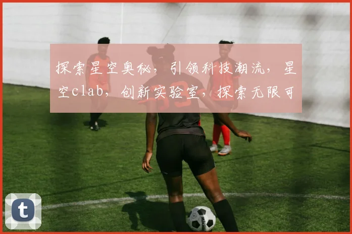 探索星空奥秘，引领科技潮流，星空clab，创新实验室，探索无限可能。