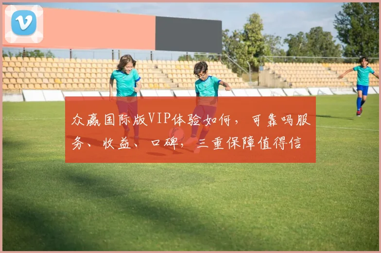 众赢国际版VIP体验如何，可靠吗服务、收益、口碑，三重保障值得信赖，值得一试