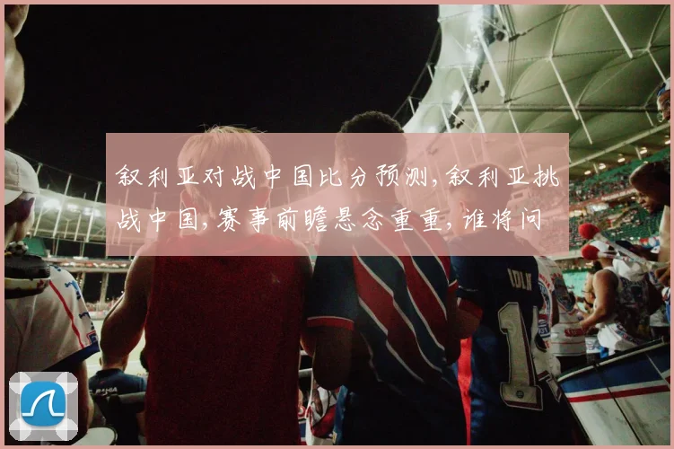 叙利亚对战中国比分预测,叙利亚挑战中国,赛事前瞻悬念重重,谁将问鼎