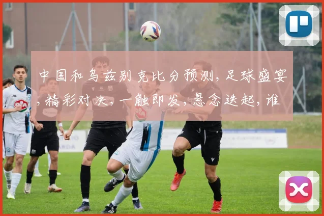 中国和乌兹别克比分预测,足球盛宴,精彩对决,一触即发,悬念迭起,谁将问鼎