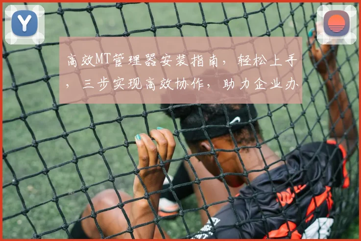 高效MT管理器安装指南，轻松上手，三步实现高效协作，助力企业办公
