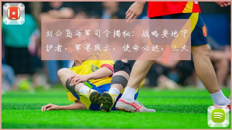 刘公岛海军司令揭秘：战略要地守护者，军港风云，使命必达，三大亮点不容错过